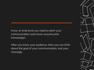 Know at what level you need to pitch your
communication (and never assume prior
knowledge).
After you know your audience, then you can think
about the goal of your communication, and your
message.
 