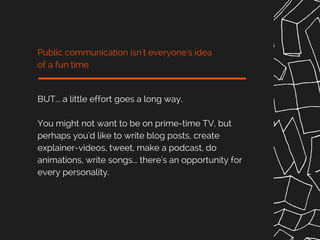BUT... a little effort goes a long way.
You might not want to be on prime-time TV, but
perhaps you'd like to write blog posts, create
explainer-videos, tweet, make a podcast, do
animations, write songs... there's an opportunity for
every personality.
Public communication isn't everyone's idea
of a fun time
 