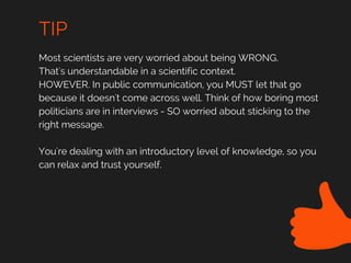 TIP
Most scientists are very worried about being WRONG.
That's understandable in a scientific context.
HOWEVER. In public communication, you MUST let that go
because it doesn't come across well. Think of how boring most
politicians are in interviews - SO worried about sticking to the
right message.
You're dealing with an introductory level of knowledge, so you
can relax and trust yourself.
 