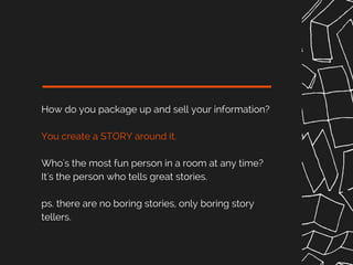 How do you package up and sell your information?
You create a STORY around it.
Who's the most fun person in a room at any time?
It's the person who tells great stories.
ps. there are no boring stories, only boring story
tellers.
 