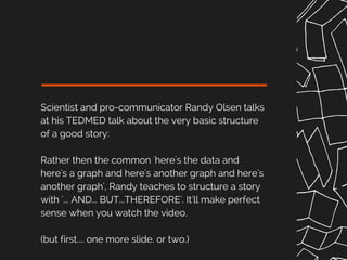 Scientist and pro-communicator Randy Olsen talks
at his TEDMED talk about the very basic structure
of a good story:
Rather then the common 'here's the data and
here's a graph and here's another graph and here's
another graph', Randy teaches to structure a story
with '... AND... BUT...THEREFORE'. It'll make perfect
sense when you watch the video.
(but first.... one more slide. or two.)
 