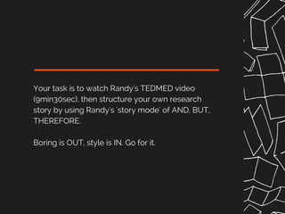 Your task is to watch Randy's TEDMED video
(9min30sec), then structure your own research
story by using Randy's 'story mode' of AND, BUT,
THEREFORE.
Boring is OUT, style is IN. Go for it.
 
