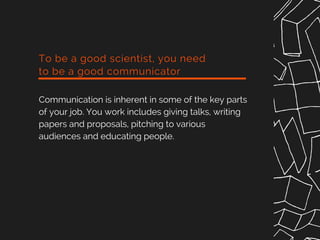 To be a good scientist, you need
to be a good communicator
Communication is inherent in some of the key parts
of your job. You work includes giving talks, writing
papers and proposals, pitching to various
audiences and educating people.
 