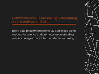 Communication is increasingly becoming
a core professional skill
Being able to communicate to lay audiences builds
support for science and promotes understanding,
plus encourages more informed decision-making.
 
