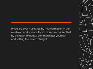 If you are ever frustrated by misinformation in the
media around science topics, you can counter that
by being an influential communicator yourself –
and setting the record straight.
 