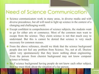 Need of Science Communication
 Science communicators work in many areas, in diverse media and with
diverse precedence, but all will need to light up science in the context of a
changing and challenging world.
 Except confident in comprehension of science subjects, the students want
to go for either arts or commerce. Most of the common men want to
escape from the science. They claim science is not that much easy to
understand. But this is cannot be denied that science is very much
necessary for common masses.
 From the above reference, should we think that the science background
people don not feel any problem from Science. No, not at all. Doctors
admit very spontaneously that they know nothing about engineering.
Even the person from chemist background may not know computer
science or botany.
 So if science background having people do not know each other subject,
then we must think about the situation of a lay person.
 