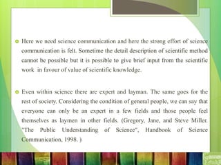  Here we need science communication and here the strong effort of science
communication is felt. Sometime the detail description of scientific method
cannot be possible but it is possible to give brief input from the scientific
work in favour of value of scientific knowledge.
 Even within science there are expert and layman. The same goes for the
rest of society. Considering the condition of general people, we can say that
everyone can only be an expert in a few fields and those people feel
themselves as laymen in other fields. (Gregory, Jane, and Steve Miller.
"The Public Understanding of Science", Handbook of Science
Communication, 1998. )
 
