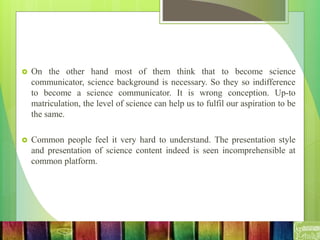  On the other hand most of them think that to become science
communicator, science background is necessary. So they so indifference
to become a science communicator. It is wrong conception. Up-to
matriculation, the level of science can help us to fulfil our aspiration to be
the same.
 Common people feel it very hard to understand. The presentation style
and presentation of science content indeed is seen incomprehensible at
common platform.
 