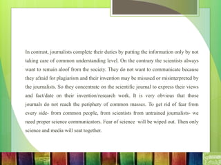 In contrast, journalists complete their duties by putting the information only by not
taking care of common understanding level. On the contrary the scientists always
want to remain aloof from the society. They do not want to communicate because
they afraid for plagiarism and their invention may be misused or misinterpreted by
the journalists. So they concentrate on the scientific journal to express their views
and fact/date on their invention/research work. It is very obvious that those
journals do not reach the periphery of common masses. To get rid of fear from
every side- from common people, from scientists from untrained journalists- we
need proper science communicators. Fear of science will be wiped out. Then only
science and media will seat together.
 