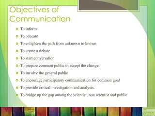 Objectives of
Communication
 To inform
 To educate
 To enlighten the path from unknown to known
 To create a debate
 To start conversation
 To prepare common public to accept the change
 To involve the general public
 To encourage participatory communication for common goal
 To provide critical investigation and analysis.
 To bridge up the gap among the scientist, non scientist and public
 