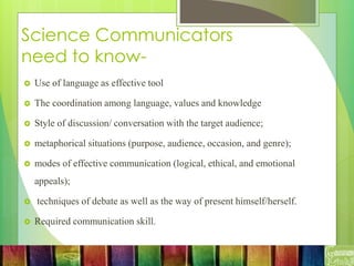 Science Communicators
need to know-
 Use of language as effective tool
 The coordination among language, values and knowledge
 Style of discussion/ conversation with the target audience;
 metaphorical situations (purpose, audience, occasion, and genre);
 modes of effective communication (logical, ethical, and emotional
appeals);
 techniques of debate as well as the way of present himself/herself.
 Required communication skill.
 
