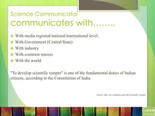 Science Communicator
communicates with……..
 With media regional/national/international level.
 With Government (Central/State)
 With industry
 With common masses
 With the world
"To develop scientific temper" is one of the fundamental duties of Indian
citizens, according to the Constitution of India
Source: http://en.wikipedia.org/wiki/Scientific_temper
 