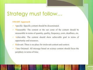 Strategy must follow…
SMART Approach
 Specific: Specific content should be disseminated.
 Measurable: The content or the out come of the content should be
measurable in terms of quantity, quality, frequency, costs, deadlines, etc.
 Achievable: The content should show achievable goal in terms of
opportunity and resources.
 Relevant: There is no place for irrelevant content and context.
 Time Oriented: All message based on science content should focus the
periphery in terms of time.
 