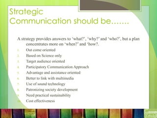 Strategic
Communication should be…….
A strategy provides answers to ‘what?’, ‘why?’ and ‘who?’, but a plan
concentrates more on ‘when?’ and ‘how?.
1. Out come oriented
2. Based on Science only
3. Target audience oriented
4. Participatory Communication Approach
5. Advantage and assistance oriented
6. Better to link with multimedia
7. Use of sound technology
8. Patronizing society development
9. Need practical sustainability
10. Cost effectiveness
 