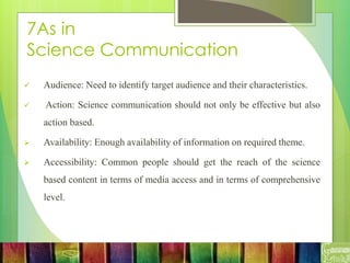 7As in
Science Communication
 Audience: Need to identify target audience and their characteristics.
 Action: Science communication should not only be effective but also
action based.
 Availability: Enough availability of information on required theme.
 Accessibility: Common people should get the reach of the science
based content in terms of media access and in terms of comprehensive
level.
 
