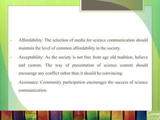  Affordability: The selection of media for science communication should
maintain the level of common affordability in the society.
 Acceptability: As the society is not free from age old tradition, believe
and custom. The way of presentation of science content should
encourage any conflict rather than it should be convincing.
 Assistance: Community participation encourages the success of science
communication.
 