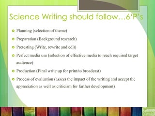 Science Writing should follow…6‘P’s
 Planning (selection of theme)
 Preparation (Background research)
 Pretesting (Write, rewrite and edit)
 Perfect media use (selection of effective media to reach required target
audience)
 Production (Final write up for print/to broadcast)
 Process of evaluation (assess the impact of the writing and accept the
appreciation as well as criticism for farther development)
 