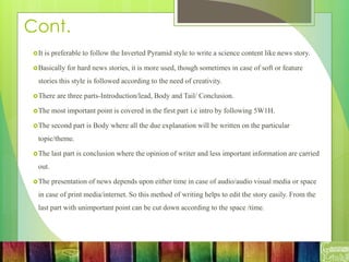 Cont.
It is preferable to follow the Inverted Pyramid style to write a science content like news story.
Basically for hard news stories, it is more used, though sometimes in case of soft or feature
stories this style is followed according to the need of creativity.
There are three parts-Introduction/lead, Body and Tail/ Conclusion.
The most important point is covered in the first part i.e intro by following 5W1H.
The second part is Body where all the due explanation will be written on the particular
topic/theme.
The last part is conclusion where the opinion of writer and less important information are carried
out.
The presentation of news depends upon either time in case of audio/audio visual media or space
in case of print media/internet. So this method of writing helps to edit the story easily. From the
last part with unimportant point can be cut down according to the space /time.
 