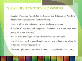 GUIDELINES FOR SCIENTIFIC WRITING
1. Structure Planning, Knowledge on Readers and Selection of Words are
three basic key concepts of Scientific Writing.
2. Use of brief but interesting and relevant words are necessary.
3. Rejection of repetition and acceptance of economically sound expression
justify the scientific writing.
4. It needs clear thinking and clarity in information dissemination.
5. Use of simple word is considered as an art where there is no place for
pretentious or showy presentation.
6. Short and tight sentences satisfy the common comprehensive level more.
 
