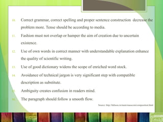 10. Correct grammar, correct spelling and proper sentence construction decrease the
problem more. Tense should be according to media.
11. Fashion must not overlap or hamper the aim of creation due to uncertain
existence.
12. Use of own words in correct manner with understandable explanation enhance
the quality of scientific writing.
13. Use of good dictionary widens the scope of enriched word stock.
14. Avoidance of technical jargon is very significant step with compatible
description as substitute.
15. Ambiguity creates confusion in readers mind.
16. The paragraph should follow a smooth flow.
Source: http://kkhsou.in/main/masscom/composition.html
 
