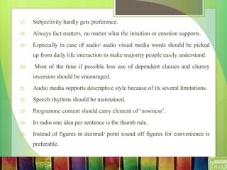 17. Subjectivity hardly gets preference.
18. Always fact matters, no matter what the intuition or emotion supports.
19. Especially in case of audio/ audio visual media words should be picked
up from daily life interaction to make majority people easily understand.
20. Most of the time if possible less use of dependent clauses and clumsy
inversion should be encouraged.
21. Audio media supports descriptive style because of its several limitations.
22. Speech rhythms should be maintained.
23. Programme content should carry element of ‘nowness’.
24. In radio one idea per sentence is the thumb rule.
25. Instead of figures in decimal/ point round off figures for convenience is
preferable.
 