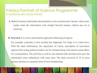 Various Formats of Science Programme
in audio/audio visual media
A. News: Common information dissemination in the common news format, where news
reader reads the information with straight forward manner without any art or
creativity.
B. Newsreel: It is a news presentation approach embracing all aspects.
For example, yesterday a train accident has happened. For today it is a hard news.
With the main information, the experience of victim, description of eyewitness
opinion from ruling political leaders can be included along with natural sound effect,
live commentaries. The real time as well as real situation talk and discussion give the
information more authenticity with more trust. The daily newsreel of 15 or more
minutes duration is a popular form of news broadcasting
 