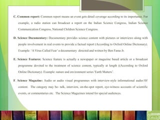 C. Common report: Common report means an event gets detail coverage according to its importance. For
example, a radio station can broadcast a report on the Indian Science Congress, Indian Science
Communication Congress, National Children Science Congress.
D. Science Documentary: Documentary provides science content with pictures or interviews along with
people involvement in real events to provide a factual report (According to Oxford Online Dictionary).
Example: ‘A Virus Called Fear’ a documentary directed and written by Ben Fama Jr.
E. Science Features: Science feature is actually a newspaper or magazine based article or a broadcast
programme devoted to the treatment of science content, typically at length ((According to Oxford
Online Dictionary). Example: nature and environment series 'Earth Matters’.
F. Science Magazine: Audio or audio visual programmes with interview-style informational audio/AV
content. The category may be- talk, interview, on-the-spot report, eye-witness accounts of scientific
events, or commentaries etc. The Science Magazines intend for special audiences.
 