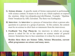 G. Science drama : A specific mode of fiction represented in performance
with science content. It means to do or to act, which explores or express
the emotion. (http://en.wikipedia.org/wiki/Drama). Example: ‘Opekhar
Ontot’ broadcast by AIR, Guwahati. The there was Earthquake.
H. Interview: An interview is a process of interaction where a person asks
questions to a person or a group of persons. In this context, the content
must be on science to elicit facts or statements from the interviewee.
I. Feedback/ Vox Pop/ Phone-in: An interview in which an average
person is asked for his or her opinion on science matter of general
interest. Sometimes face to face sometimes it is done by over phone.
Besides these there are Science Talks, Science Discussion, current
affair programmes on science and many more.
 