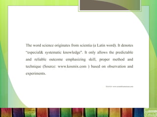 The word science originates from scientia (a Latin word). It denotes
“especial& systematic knowledge". It only allows the predictable
and reliable outcome emphasizing skill, proper method and
technique (Source: www.kosmix.com ) based on observation and
experiments.
Source: www.scientificamerican.com
 