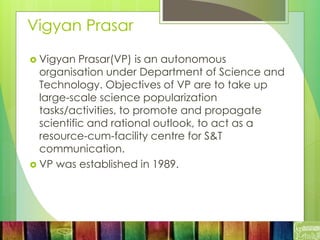 Vigyan Prasar
 Vigyan Prasar(VP) is an autonomous
organisation under Department of Science and
Technology. Objectives of VP are to take up
large-scale science popularization
tasks/activities, to promote and propagate
scientific and rational outlook, to act as a
resource-cum-facility centre for S&T
communication.
 VP was established in 1989.
 