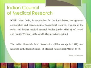 Indian Council
of Medical Research
ICMR, New Delhi, is responsible for the formulation, management,
coordination and endorsement of biomedical research. It is one of the
oldest and largest medical research bodies (under Ministry of Health
and Family Welfare) in the world. (latestgovtjobs.net.in )
The Indian Research Fund Association (IRFA set up in 1911) was
renamed as the Indian Council of Medical Research (ICMR) in 1949.
Source: www.medbib.com
 