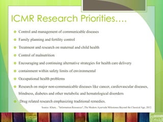 ICMR Research Priorities….
 Control and management of communicable diseases
 Family planning and fertility control
 Treatment and research on maternal and child health
 Control of malnutrition
 Encouraging and continuing alternative strategies for health care delivery
 containment within safety limits of environmental
 Occupational health problems
 Research on major non-communicable diseases like cancer, cardiovascular diseases,
blindness, diabetes and other metabolic and hematological disorders
 Drug related research emphasizing traditional remedies.
Source: Khare, . "Information Resources", The Modern Ayurveda Milestones Beyond the Classical Age, 2012.
 