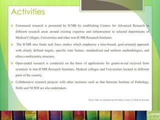 Activities
 Extramural research is promoted by ICMR by establishing Centres for Advanced Research in
different research areas around existing expertise and infrastructure in selected departments of
Medical Colleges, Universities and other non-ICMR Research Institutes.
 The ICMR also funds task force studies which emphasize a time-bound, goal-oriented approach
with clearly defined targets, specific time frames, standardized and uniform methodologies, and
often a multicentric structure.
 Open-ended research is conducted on the basis of applications for grants-in-aid received from
scientists in non-ICMR Research Institutes, Medical colleges and Universities located in different
parts of the country.
 Collaborative research projects with other institutes such as that between Institute of Pathology,
Delhi and NCRM are also undertaken.
Source: http://en.wikipedia.org/wiki/Indian_Council_of_Medical_Research
 