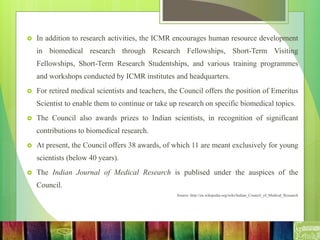  In addition to research activities, the ICMR encourages human resource development
in biomedical research through Research Fellowships, Short-Term Visiting
Fellowships, Short-Term Research Studentships, and various training programmes
and workshops conducted by ICMR institutes and headquarters.
 For retired medical scientists and teachers, the Council offers the position of Emeritus
Scientist to enable them to continue or take up research on specific biomedical topics.
 The Council also awards prizes to Indian scientists, in recognition of significant
contributions to biomedical research.
 At present, the Council offers 38 awards, of which 11 are meant exclusively for young
scientists (below 40 years).
 The Indian Journal of Medical Research is publised under the auspices of the
Council.
Source: http://en.wikipedia.org/wiki/Indian_Council_of_Medical_Research
 