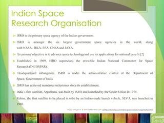 Indian Space
Research Organisation
 ISRO is the primary space agency of the Indian government.
 ISRO is amongst the six largest government space agencies in the world, along
with NASA, RKA, ESA, CNSA and JAXA.
 Its primary objective is to advance space technologyand use its applications for national benefit.[2]
 Established in 1969, ISRO superseded the erstwhile Indian National Committee for Space
Research (INCOSPAR).
 Headquartered inBangalore, ISRO is under the administrative control of the Department of
Space, Government of India.
 ISRO has achieved numerous milestones since its establishment.
 India’s first satellite, Aryabhata, was built by ISRO and launched by the Soviet Union in 1975.
 Rohini, the first satellite to be placed in orbit by an Indian-made launch vehicle, SLV-3, was launched in
1980.
Source: icmr.gov.in & www.delhireviews.com & http://wiki.trytop.com/indian-space-research-organisation.html
 