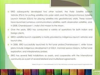  ISRO subsequently developed two other rockets: the Polar Satellite Launch
Vehicle (PSLV) for putting satellites into polar orbits and the Geosynchronous Satellite
Launch Vehicle (GSLV) for placing satellites into geostationary orbits. These rockets
have launched numerous communications satellites, earth observation satellites, and,
in 2008, Chandrayaan-1, India’s first mission to the Moon.
 Over the years, ISRO has conducted a variety of operations for both Indian and
foreign clients.
 ISRO's satellite launch capability is mostly provided by indigenous launch vehicles and
launch sites.
 In 2008, ISRO successfully launched its first lunar probe,Chandrayaan-1, while future
plans include indigenous development of GSLV, manned space missions, further lunar
exploration, and interplanetary probes.
 ISRO has several field installations as assets, and cooperates with the international
community as a part of several bilateral and multilateral agreements.
Source:icmr.gov.in & www.delhireviews.com & http://wiki.trytop.com/indian-space-research-organisation.html
 