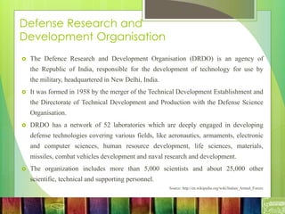 Defense Research and
Development Organisation
 The Defence Research and Development Organisation (DRDO) is an agency of
the Republic of India, responsible for the development of technology for use by
the military, headquartered in New Delhi, India.
 It was formed in 1958 by the merger of the Technical Development Establishment and
the Directorate of Technical Development and Production with the Defense Science
Organisation.
 DRDO has a network of 52 laboratories which are deeply engaged in developing
defense technologies covering various fields, like aeronautics, armaments, electronic
and computer sciences, human resource development, life sciences, materials,
missiles, combat vehicles development and naval research and development.
 The organization includes more than 5,000 scientists and about 25,000 other
scientific, technical and supporting personnel.
Source: http://en.wikipedia.org/wiki/Indian_Armed_Forces
 