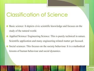 Classification of Science
 Basic science: It depicts civic scientific knowledge and focuses on the
study of the natural world.
 Applied Science/ Engineering Science: This is purely technical in nature.
Scientific application and many engineering related matter get focused.
 Social sciences: This focuses on the society behaviour. It is a methodical
lessons of human behaviour and social dynamics.
 
