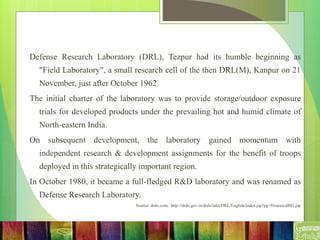 Defense Research Laboratory (DRL), Tezpur had its humble beginning as
"Field Laboratory", a small research cell of the then DRL(M), Kanpur on 21
November, just after October 1962.
The initial charter of the laboratory was to provide storage/outdoor exposure
trials for developed products under the prevailing hot and humid climate of
North-eastern India.
On subsequent development, the laboratory gained momentum with
independent research & development assignments for the benefit of troops
deployed in this strategically important region.
In October 1980, it became a full-fledged R&D laboratory and was renamed as
Defense Research Laboratory.
Source: drdo.com, http://drdo.gov.in/drdo/labs/DRL/English/index.jsp?pg=HistoricalBG.jsp
 