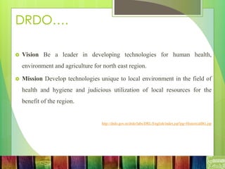 DRDO….
 Vision Be a leader in developing technologies for human health,
environment and agriculture for north east region.
 Mission Develop technologies unique to local environment in the field of
health and hygiene and judicious utilization of local resources for the
benefit of the region.
http://drdo.gov.in/drdo/labs/DRL/English/index.jsp?pg=HistoricalBG.jsp
 