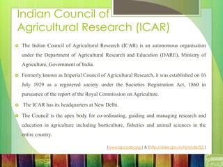 Indian Council of
Agricultural Research (ICAR)
 The Indian Council of Agricultural Research (ICAR) is an autonomous organisation
under the Department of Agricultural Research and Education (DARE), Ministry of
Agriculture, Government of India.
 Formerly known as Imperial Council of Agricultural Research, it was established on 16
July 1929 as a registered society under the Societies Registration Act, 1860 in
pursuance of the report of the Royal Commission on Agriculture.
 The ICAR has its headquarters at New Delhi.
 The Council is the apex body for co-ordinating, guiding and managing research and
education in agriculture including horticulture, fisheries and animal sciences in the
entire country.
(www.apcoab.org ) & (http://dare.gov.in/hi/node/52 )
 