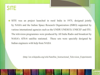 SITE
 SITE was an project launched in rural India in 1975, designed jointly
by NASA and the Indian Space Research Organization (ISRO) supported by
various international agencies such as the UNDP, UNESCO, UNICEF and ITU.
The television programmes were produced by All India Radio and broadcast by
NASA's ATS-6 satellite stationed. These sets were specially designed by
Indian engineers with help from NASA
(http://en.wikipedia.org/wiki/Satellite_Instructional_Television_Experiment)
 