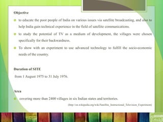 Objective
 to educate the poor people of India on various issues via satellite broadcasting, and also to
help India gain technical experience in the field of satellite communications.
 to study the potential of TV as a medium of development, the villages were chosen
specifically for their backwardness.
 To show with an experiment to use advanced technology to fulfill the socio-economic
needs of the country.
Duration of SITE
from 1 August 1975 to 31 July 1976.
Area
 covering more than 2400 villages in six Indian states and territories.
(http://en.wikipedia.org/wiki/Satellite_Instructional_Television_Experiment)
 
