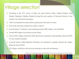 Village selection
 According to the 1971 census of India, the states (Orissa, Bihar, Andhra Pradesh, Uttar
Pradesh, Rajasthan, Madhya Pradesh) having the most number of backward districts in the
country were selected for the project.
 SITE was launched in twenty districts spread across the other six states.
 Each of the states thus selected was called a "cluster".
 In each cluster, 3–4 districts, each containing around 1000 villages, were identified.
 Around 400 villages were chosen in each cluster.
 Close to 80% villages selected for SITE did not have electricity in the buildings where the SITE
TV sets would be installed.
 A special project called Operation Electricity was launched to urgently electrify the villages
before the start of SITE.
 150 villages would have television sets running on solar cells and batteries.
(http://en.wikipedia.org/wiki/Satellite_Instructional_Television_Experiment)
 