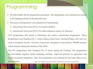 Programming
 All India Radio did the programme generation. The programmes were produced according
to the language spoken in the particular area.
 Two types of programmes were prepared for broadcasting:
 Educational Television (ETV): For school children
 Instructional Television (ITV): For adult audiences mainly for illiterates.
 ETV programmes had aimed in interesting and creative educational programmes. These
programmes were broadcast for 1.5 hours during school hours. During holidays, this time was
used to broadcast Teacher Training Programmes designed to train almost 100,000 primary
school teachers during the duration of the SITE.
 The ITV programmes were broadcast for 2.5 hours during the evenings. The programmes
covered health, hygiene, family planning, nutrition, improved practices in agriculture and
events of national importance. Thus, the programmes were beamed for four hours daily in two
transmissions. (http://en.wikipedia.org/wiki/Satellite_Instructional_Television_Experiment)
 