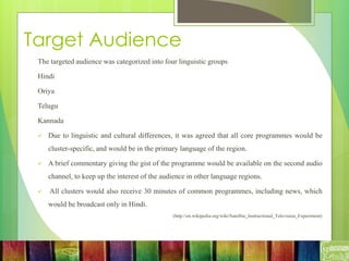 Target Audience
The targeted audience was categorized into four linguistic groups
Hindi
Oriya
Telugu
Kannada
 Due to linguistic and cultural differences, it was agreed that all core programmes would be
cluster-specific, and would be in the primary language of the region.
 A brief commentary giving the gist of the programme would be available on the second audio
channel, to keep up the interest of the audience in other language regions.
 All clusters would also receive 30 minutes of common programmes, including news, which
would be broadcast only in Hindi.
(http://en.wikipedia.org/wiki/Satellite_Instructional_Television_Experiment)
 
