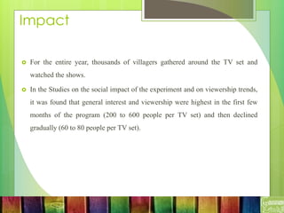 Impact
 For the entire year, thousands of villagers gathered around the TV set and
watched the shows.
 In the Studies on the social impact of the experiment and on viewership trends,
it was found that general interest and viewership were highest in the first few
months of the program (200 to 600 people per TV set) and then declined
gradually (60 to 80 people per TV set).
 