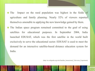  The Impact on the rural population was highest in the fields of
agriculture and family planning. Nearly 52% of viewers reported
themselves amenable to applying the new knowledge gained by them.
 The Indian space program remained committed to the goal of using
satellites for educational purposes. In September 2004, India
launched EDUSAT, which was the first satellite in the world built
exclusively to serve the educational sector. EDUSAT is used to meet the
demand for an interactive satellite-based distance education system for
India.
(http://en.wikipedia.org/wiki/Satellite_Instructional_Television_Experiment)
 