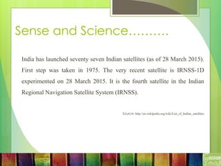 Sense and Science……….
India has launched seventy seven Indian satellites (as of 28 March 2015).
First step was taken in 1975. The very recent satellite is IRNSS-1D
experimented on 28 March 2015. It is the fourth satellite in the Indian
Regional Navigation Satellite System (IRNSS).
Source: http://en.wikipedia.org/wiki/List_of_Indian_satellites
 