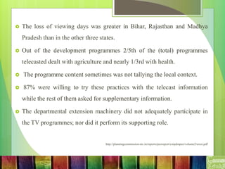  The loss of viewing days was greater in Bihar, Rajasthan and Madhya
Pradesh than in the other three states.
 Out of the development programmes 2/5th of the (total) programmes
telecasted dealt with agriculture and nearly 1/3rd with health.
 The programme content sometimes was not tallying the local context.
 87% were willing to try these practices with the telecast information
while the rest of them asked for supplementary information.
 The departmental extension machinery did not adequately participate in
the TV programmes; nor did it perform its supporting role.
http://planningcommission.nic.in/reports/peoreport/cmpdmpeo/volume2/erosi.pdf
 